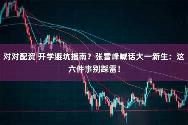 对对配资 开学避坑指南？张雪峰喊话大一新生：这六件事别踩雷！