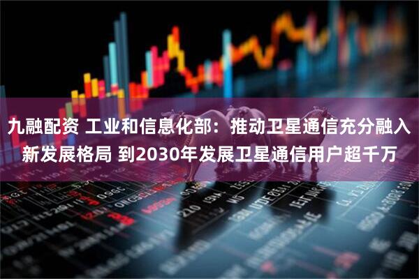 九融配资 工业和信息化部：推动卫星通信充分融入新发展格局 到2030年发展卫星通信用户超千万