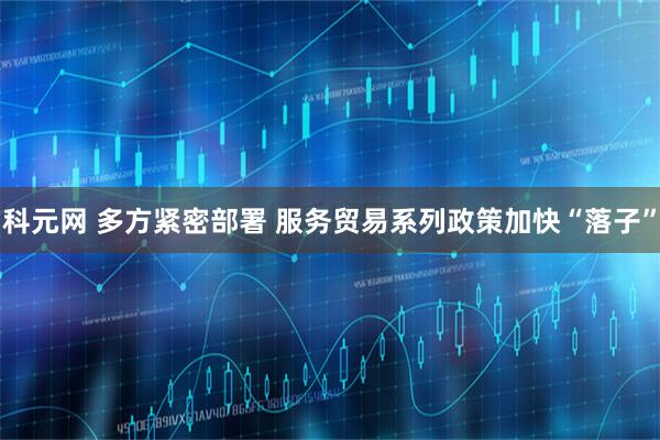 科元网 多方紧密部署 服务贸易系列政策加快“落子”