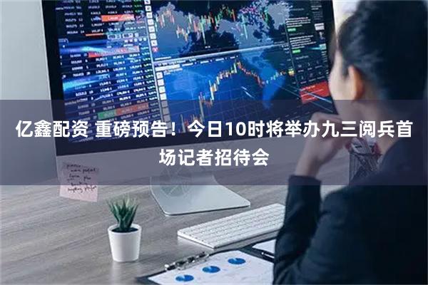 亿鑫配资 重磅预告！今日10时将举办九三阅兵首场记者招待会