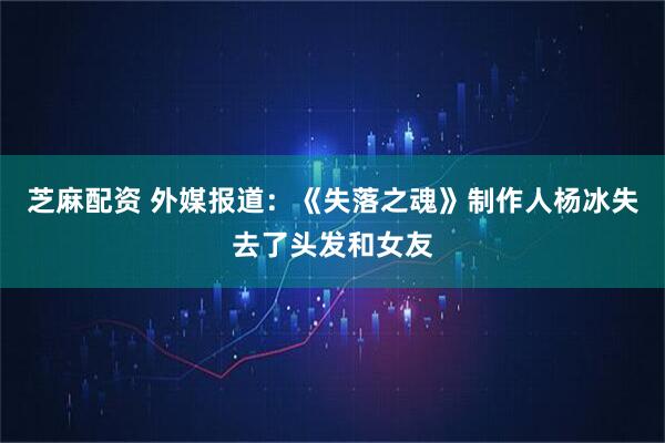 芝麻配资 外媒报道：《失落之魂》制作人杨冰失去了头发和女友