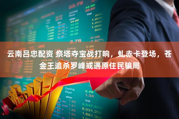云南吕忠配资 祭塔夺宝战打响，虬赤卡登场，苍金王追杀罗峰或遇原住民骗局