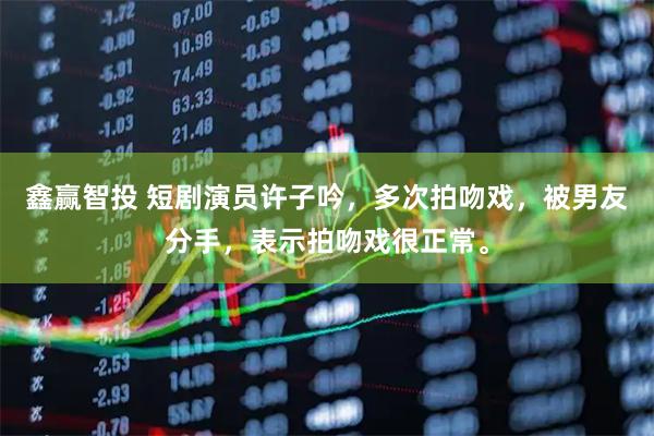 鑫赢智投 短剧演员许子吟，多次拍吻戏，被男友分手，表示拍吻戏很正常。