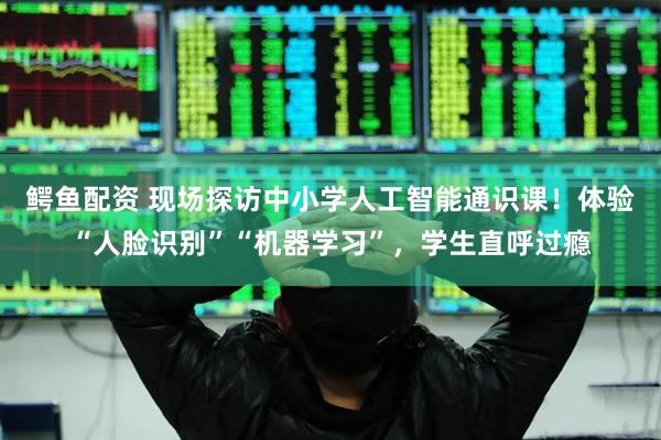 鳄鱼配资 现场探访中小学人工智能通识课！体验“人脸识别”“机器学习”，学生直呼过瘾
