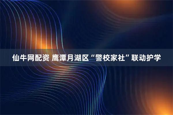 仙牛网配资 鹰潭月湖区“警校家社”联动护学