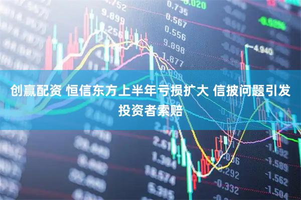 创赢配资 恒信东方上半年亏损扩大 信披问题引发投资者索赔