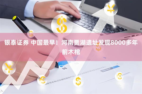 银泰证券 中国最早！河南贾湖遗址发现8000多年前木棺