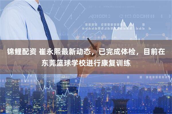 锦鲤配资 崔永熙最新动态，已完成体检，目前在东莞篮球学校进行康复训练