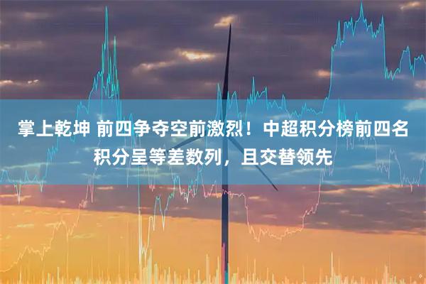 掌上乾坤 前四争夺空前激烈！中超积分榜前四名积分呈等差数列，且交替领先