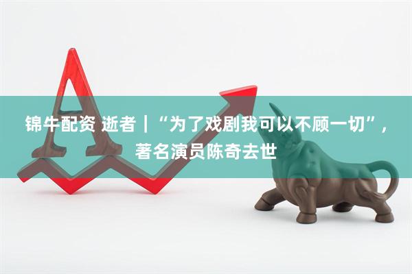 锦牛配资 逝者｜“为了戏剧我可以不顾一切”，著名演员陈奇去世