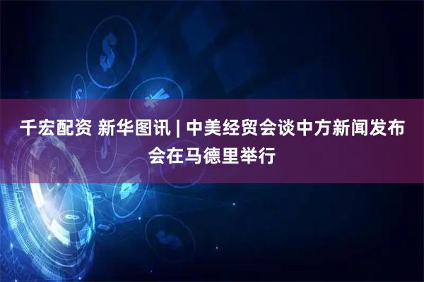 千宏配资 新华图讯 | 中美经贸会谈中方新闻发布会在马德里举行