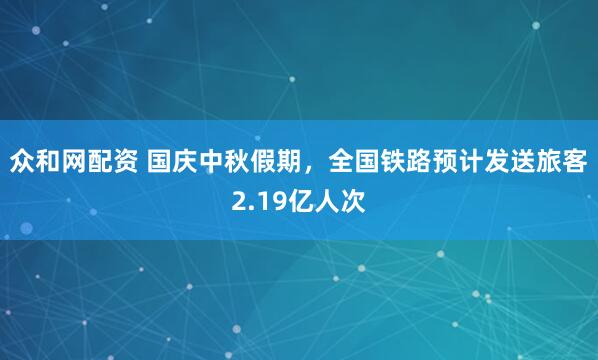 众和网配资 国庆中秋假期，全国铁路预计发送旅客2.19亿人次