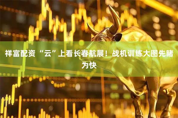 祥富配资 “云”上看长春航展！战机训练大图先睹为快