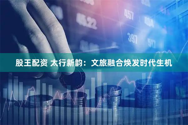 股王配资 太行新韵：文旅融合焕发时代生机