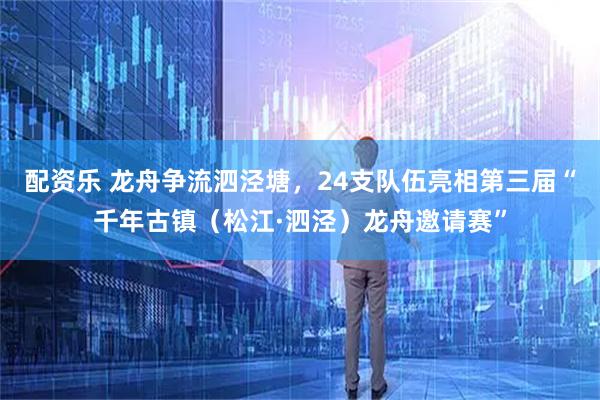 配资乐 龙舟争流泗泾塘，24支队伍亮相第三届“千年古镇（松江·泗泾）龙舟邀请赛”