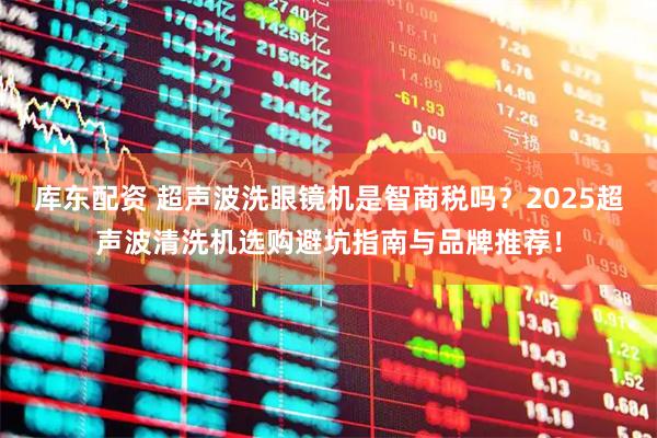 库东配资 超声波洗眼镜机是智商税吗？2025超声波清洗机选购避坑指南与品牌推荐！