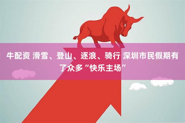 牛配资 滑雪、登山、逐浪、骑行 深圳市民假期有了众多“快乐主场”