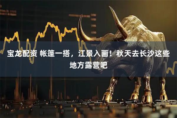 宝龙配资 帐篷一搭，江景入画！秋天去长沙这些地方露营吧