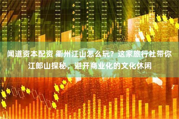 闻道资本配资 衢州江山怎么玩？这家旅行社带你江郎山探秘，避开商业化的文化休闲