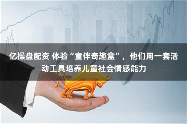 亿操盘配资 体验“童伴奇趣盒”，他们用一套活动工具培养儿童社会情感能力