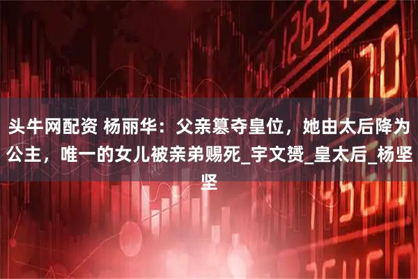 头牛网配资 杨丽华：父亲篡夺皇位，她由太后降为公主，唯一的女儿被亲弟赐死_宇文赟_皇太后_杨坚