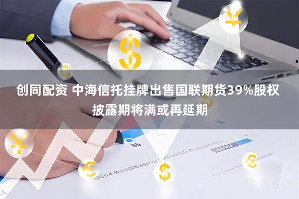 创同配资 中海信托挂牌出售国联期货39%股权 披露期将满或再延期