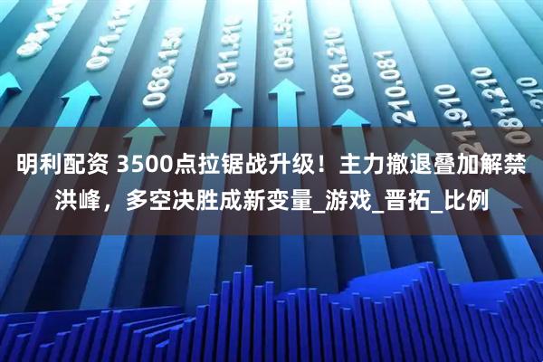 明利配资 3500点拉锯战升级!主力撤退叠加解禁洪峰,多空决胜成新变量_游戏_晋拓_比例