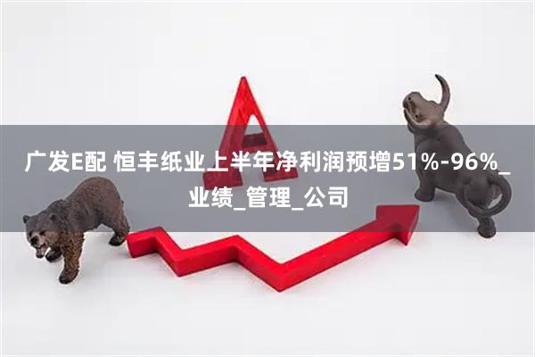 广发E配 恒丰纸业上半年净利润预增51%-96%_业绩_管理_公司