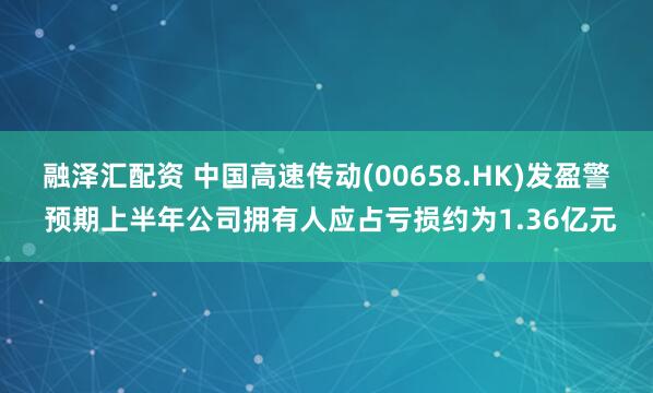 融泽汇配资 中国高速传动(00658.HK)发盈警 预期上半年公司拥有人应占亏损约为1.36亿元