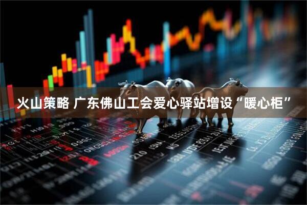 火山策略 广东佛山工会爱心驿站增设“暖心柜”
