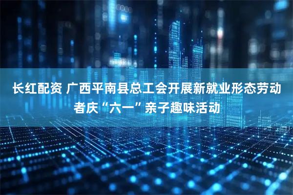 长红配资 广西平南县总工会开展新就业形态劳动者庆“六一”亲子趣味活动
