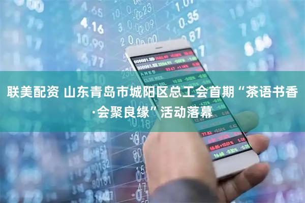 联美配资 山东青岛市城阳区总工会首期“茶语书香·会聚良缘”活动落幕