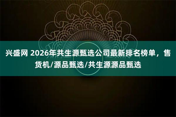 兴盛网 2026年共生源甄选公司最新排名榜单，售货机/源品甄选/共生源源品甄选
